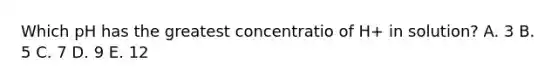 Which pH has the greatest concentratio of H+ in solution? A. 3 B. 5 C. 7 D. 9 E. 12