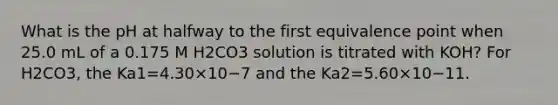 What is the pH at halfway to the first equivalence point when 25.0 mL of a 0.175 M H2CO3 solution is titrated with KOH? For H2CO3, the Ka1=4.30×10−7 and the Ka2=5.60×10−11.