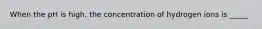 When the pH is high, the concentration of hydrogen ions is _____