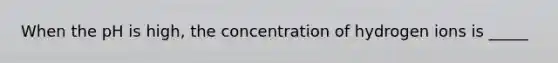 When the pH is high, the concentration of hydrogen ions is _____