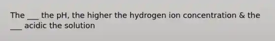 The ___ the pH, the higher the hydrogen ion concentration & the ___ acidic the solution