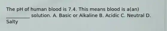 The pH of human blood is 7.4. This means blood is a(an) __________ solution. A. Basic or Alkaline B. Acidic C. Neutral D. Salty