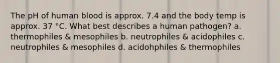 The pH of human blood is approx. 7.4 and the body temp is approx. 37 °C. What best describes a human pathogen? a. thermophiles & mesophiles b. neutrophiles & acidophiles c. neutrophiles & mesophiles d. acidohphiles & thermophiles