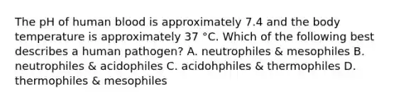 The pH of human blood is approximately 7.4 and the body temperature is approximately 37 °C. Which of the following best describes a human pathogen? A. neutrophiles & mesophiles B. neutrophiles & acidophiles C. acidohphiles & thermophiles D. thermophiles & mesophiles