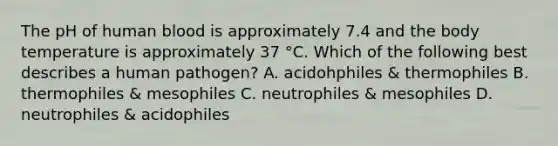 The pH of human blood is approximately 7.4 and the body temperature is approximately 37 °C. Which of the following best describes a human pathogen? A. acidohphiles & thermophiles B. thermophiles & mesophiles C. neutrophiles & mesophiles D. neutrophiles & acidophiles