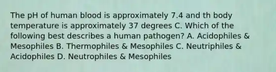 The pH of human blood is approximately 7.4 and th body temperature is approximately 37 degrees C. Which of the following best describes a human pathogen? A. Acidophiles & Mesophiles B. Thermophiles & Mesophiles C. Neutriphiles & Acidophiles D. Neutrophiles & Mesophiles