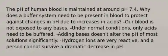 The pH of human blood is maintained at around pH 7.4. Why does a buffer system need to be present in blood to protect against changes in pH due to increases in acids? -Our blood is not exposed to any bases. -Under normal conditions, only acids need to be buffered. -Adding bases doesn't alter the pH of most solutions significantly. -Hydrogen ions are very reactive, and a person cannot survive a dramatic decrease in pH.