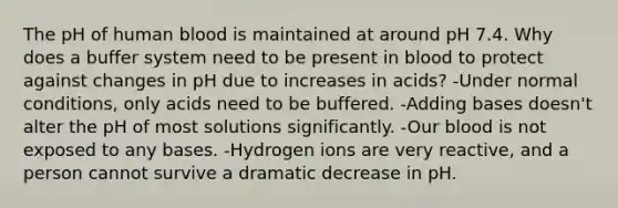 The pH of human blood is maintained at around pH 7.4. Why does a buffer system need to be present in blood to protect against changes in pH due to increases in acids? -Under normal conditions, only acids need to be buffered. -Adding bases doesn't alter the pH of most solutions significantly. -Our blood is not exposed to any bases. -Hydrogen ions are very reactive, and a person cannot survive a dramatic decrease in pH.