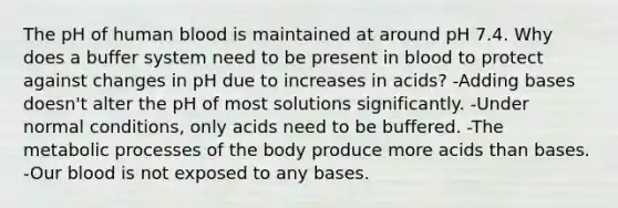 The pH of human blood is maintained at around pH 7.4. Why does a buffer system need to be present in blood to protect against changes in pH due to increases in acids? -Adding bases doesn't alter the pH of most solutions significantly. -Under normal conditions, only acids need to be buffered. -The metabolic processes of the body produce more acids than bases. -Our blood is not exposed to any bases.