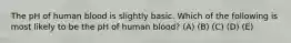 The pH of human blood is slightly basic. Which of the following is most likely to be the pH of human blood? (A) (B) (C) (D) (E)