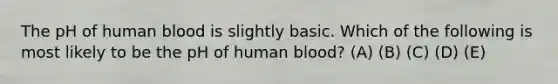 The pH of human blood is slightly basic. Which of the following is most likely to be the pH of human blood? (A) (B) (C) (D) (E)