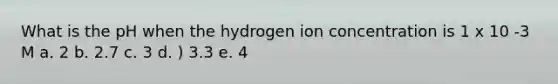 What is the pH when the hydrogen ion concentration is 1 x 10 -3 M a. 2 b. 2.7 c. 3 d. ) 3.3 e. 4