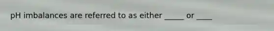 pH imbalances are referred to as either _____ or ____
