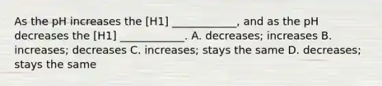 As the pH increases the [H1] ____________, and as the pH decreases the [H1] ____________. A. decreases; increases B. increases; decreases C. increases; stays the same D. decreases; stays the same