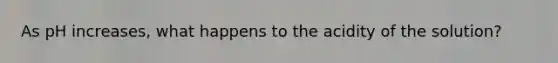As pH increases, what happens to the acidity of the solution?