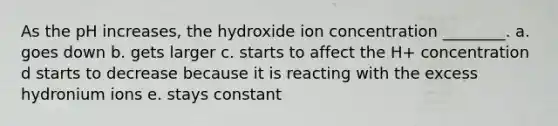 As the pH increases, the hydroxide ion concentration ________. a. goes down b. gets larger c. starts to affect the H+ concentration d starts to decrease because it is reacting with the excess hydronium ions e. stays constant