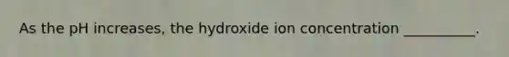 As the pH increases, the hydroxide ion concentration __________.