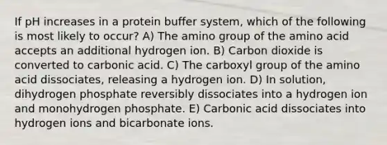 If pH increases in a protein buffer system, which of the following is most likely to occur? A) The amino group of the amino acid accepts an additional hydrogen ion. B) Carbon dioxide is converted to carbonic acid. C) The carboxyl group of the amino acid dissociates, releasing a hydrogen ion. D) In solution, dihydrogen phosphate reversibly dissociates into a hydrogen ion and monohydrogen phosphate. E) Carbonic acid dissociates into hydrogen ions and bicarbonate ions.