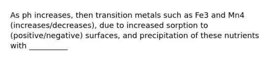 As ph increases, then transition metals such as Fe3 and Mn4 (increases/decreases), due to increased sorption to (positive/negative) surfaces, and precipitation of these nutrients with __________