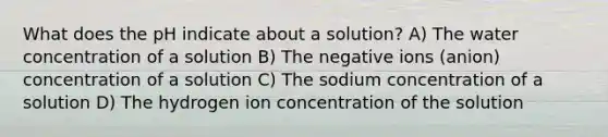 What does the pH indicate about a solution? A) The water concentration of a solution B) The negative ions (anion) concentration of a solution C) The sodium concentration of a solution D) The hydrogen ion concentration of the solution