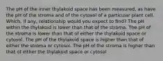 The pH of the inner thylakoid space has been measured, as have the pH of the stroma and of the cytosol of a particular plant cell. Which, if any, relationship would you expect to find? The pH within the thylakoid is lower than that of the stroma. The pH of the stroma is lower than that of either the thylakoid space or cytosol. The pH of the thylakoid space is higher than that of either the stroma or cytosol. The pH of the stroma is higher than that of either the thylakoid space or cytosol