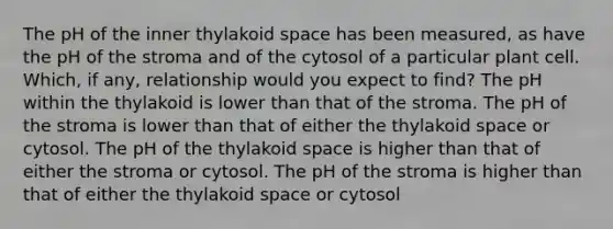 The pH of the inner thylakoid space has been measured, as have the pH of the stroma and of the cytosol of a particular plant cell. Which, if any, relationship would you expect to find? The pH within the thylakoid is lower than that of the stroma. The pH of the stroma is lower than that of either the thylakoid space or cytosol. The pH of the thylakoid space is higher than that of either the stroma or cytosol. The pH of the stroma is higher than that of either the thylakoid space or cytosol