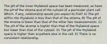 The pH of the inner thylakoid space has been measured, as have the pH of the stroma and of the cytosol of a particular plant cell. Which, if any, relationship would you expect to find? A) The pH within the thylakoid is less than that of the stroma. B) The pH of the stroma is lower than that of the other two measurements. C) The pH of the stroma is higher than that of the thylakoid space but lower than that of the cytosol. D) The pH of the thylakoid space is higher than anywhere else in the cell. E) There is no consistent relationship.