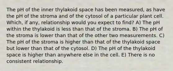 The pH of the inner thylakoid space has been measured, as have the pH of the stroma and of the cytosol of a particular plant cell. Which, if any, relationship would you expect to find? A) The pH within the thylakoid is less than that of the stroma. B) The pH of the stroma is lower than that of the other two measurements. C) The pH of the stroma is higher than that of the thylakoid space but lower than that of the cytosol. D) The pH of the thylakoid space is higher than anywhere else in the cell. E) There is no consistent relationship.