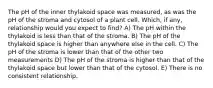 The pH of the inner thylakoid space was measured, as was the pH of the stroma and cytosol of a plant cell. Which, if any, relationship would you expect to find? A) The pH within the thylakoid is less than that of the stroma. B) The pH of the thylakoid space is higher than anywhere else in the cell. C) The pH of the stroma is lower than that of the other two measurements D) The pH of the stroma is higher than that of the thylakoid space but lower than that of the cytosol. E) There is no consistent relationship.