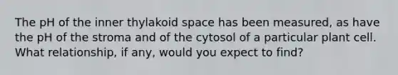 The pH of the inner thylakoid space has been measured, as have the pH of the stroma and of the cytosol of a particular plant cell. What relationship, if any, would you expect to find?