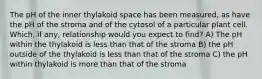 The pH of the inner thylakoid space has been measured, as have the pH of the stroma and of the cytosol of a particular plant cell. Which, if any, relationship would you expect to find? A) The pH within the thylakoid is less than that of the stroma B) the pH outside of the thylakoid is less than that of the stroma C) the pH within thylakoid is more than that of the stroma