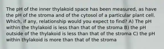 The pH of the inner thylakoid space has been measured, as have the pH of the stroma and of the cytosol of a particular plant cell. Which, if any, relationship would you expect to find? A) The pH within the thylakoid is less than that of the stroma B) the pH outside of the thylakoid is less than that of the stroma C) the pH within thylakoid is more than that of the stroma