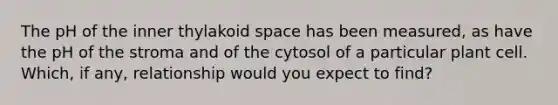 The pH of the inner thylakoid space has been measured, as have the pH of the stroma and of the cytosol of a particular plant cell. Which, if any, relationship would you expect to find?