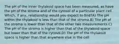 The pH of the inner thylakoid space has been measured, as have the pH of the stroma and of the cytosol of a particular plant cell. Which, if any, relationship would you expect to find?A) The pH within the thylakoid is less than that of the stroma.B) The pH of the stroma is lower than that of the other two measurements.C) The pH of the stroma is higher than that of the thylakoid space but lower than that of the cytosol.D) The pH of the thylakoid space is higher than that anywhere else in the cell