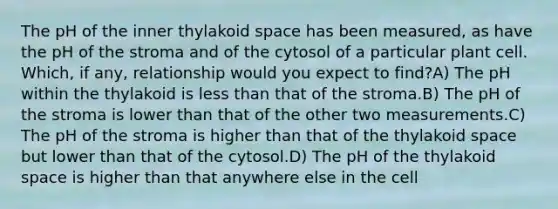 The pH of the inner thylakoid space has been measured, as have the pH of the stroma and of the cytosol of a particular plant cell. Which, if any, relationship would you expect to find?A) The pH within the thylakoid is less than that of the stroma.B) The pH of the stroma is lower than that of the other two measurements.C) The pH of the stroma is higher than that of the thylakoid space but lower than that of the cytosol.D) The pH of the thylakoid space is higher than that anywhere else in the cell