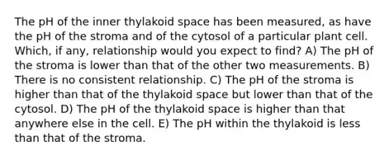 The pH of the inner thylakoid space has been measured, as have the pH of the stroma and of the cytosol of a particular plant cell. Which, if any, relationship would you expect to find? A) The pH of the stroma is lower than that of the other two measurements. B) There is no consistent relationship. C) The pH of the stroma is higher than that of the thylakoid space but lower than that of the cytosol. D) The pH of the thylakoid space is higher than that anywhere else in the cell. E) The pH within the thylakoid is less than that of the stroma.