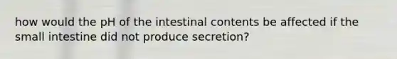 how would the pH of the intestinal contents be affected if the small intestine did not produce secretion?