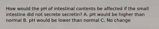 How would the pH of intestinal contents be affected if the small intestine did not secrete secretin? A. pH would be higher than normal B. pH would be lower than normal C. No change