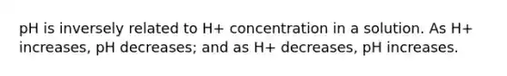 pH is inversely related to H+ concentration in a solution. As H+ increases, pH decreases; and as H+ decreases, pH increases.