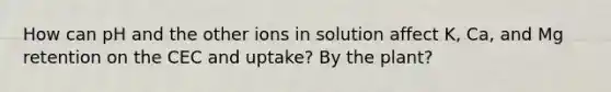 How can pH and the other ions in solution affect K, Ca, and Mg retention on the CEC and uptake? By the plant?