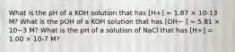 What is the pH of a KOH solution that has [H+] = 1.87 × 10-13 M? What is the pOH of a KOH solution that has [OH− ] = 5.81 × 10−3 M? What is the pH of a solution of NaCl that has [H+] = 1.00 × 10-7 M?