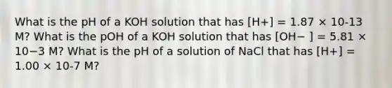 What is the pH of a KOH solution that has [H+] = 1.87 × 10-13 M? What is the pOH of a KOH solution that has [OH− ] = 5.81 × 10−3 M? What is the pH of a solution of NaCl that has [H+] = 1.00 × 10-7 M?