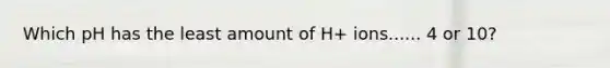 Which pH has the least amount of H+ ions...... 4 or 10?