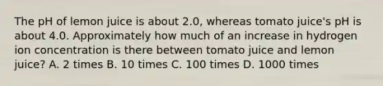 The pH of lemon juice is about 2.0, whereas tomato juice's pH is about 4.0. Approximately how much of an increase in hydrogen ion concentration is there between tomato juice and lemon juice? A. 2 times B. 10 times C. 100 times D. 1000 times