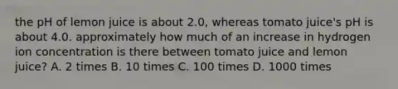 the pH of lemon juice is about 2.0, whereas tomato juice's pH is about 4.0. approximately how much of an increase in hydrogen ion concentration is there between tomato juice and lemon juice? A. 2 times B. 10 times C. 100 times D. 1000 times