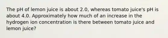 The pH of lemon juice is about 2.0, whereas tomato juice's pH is about 4.0. Approximately how much of an increase in the hydrogen ion concentration is there between tomato juice and lemon juice?