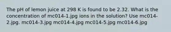 The pH of lemon juice at 298 K is found to be 2.32. What is the concentration of mc014-1.jpg ions in the solution? Use mc014-2.jpg. mc014-3.jpg mc014-4.jpg mc014-5.jpg mc014-6.jpg