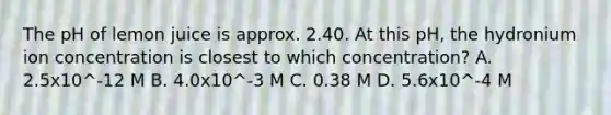 The pH of lemon juice is approx. 2.40. At this pH, the hydronium ion concentration is closest to which concentration? A. 2.5x10^-12 M B. 4.0x10^-3 M C. 0.38 M D. 5.6x10^-4 M