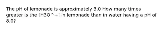 The pH of lemonade is approximately 3.0 How many times greater is the [H3O^+] in lemonade than in water having a pH of 8.0?