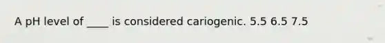 A pH level of ____ is considered cariogenic. 5.5 6.5 7.5